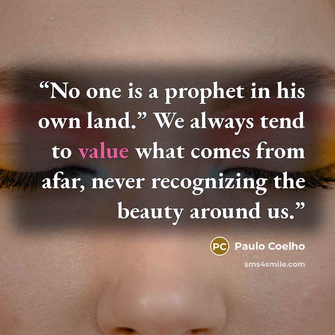 “No one is a prophet in his own land.” We always tend to value what comes from afar, never recognizing the beauty around us.” quote by Paulo Coelho