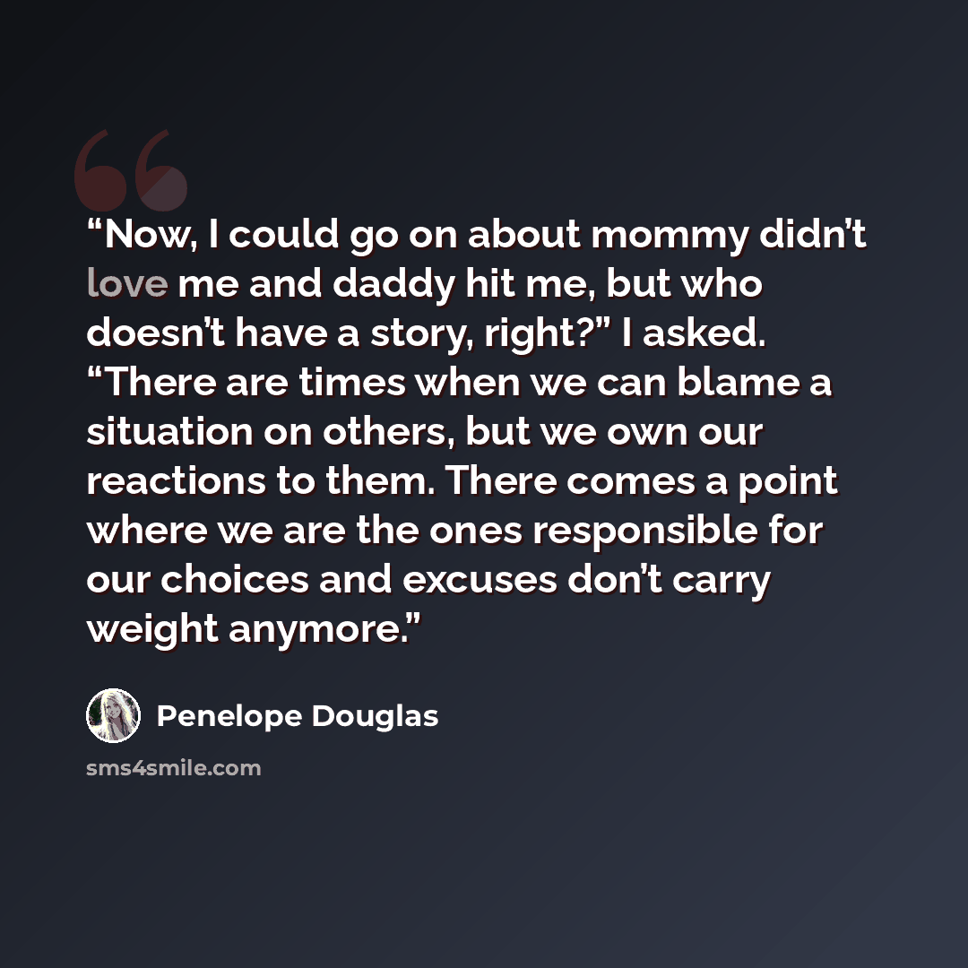 “Now, I could go on about mommy didn’t love me and daddy hit me, but who doesn’t have a story, right?” I asked. “There are times when we can blame a situation on others, but we own our reactions to them. There comes a point where we are the ones responsible for our choices and excuses don’t carry…” quote by Penelope Douglas