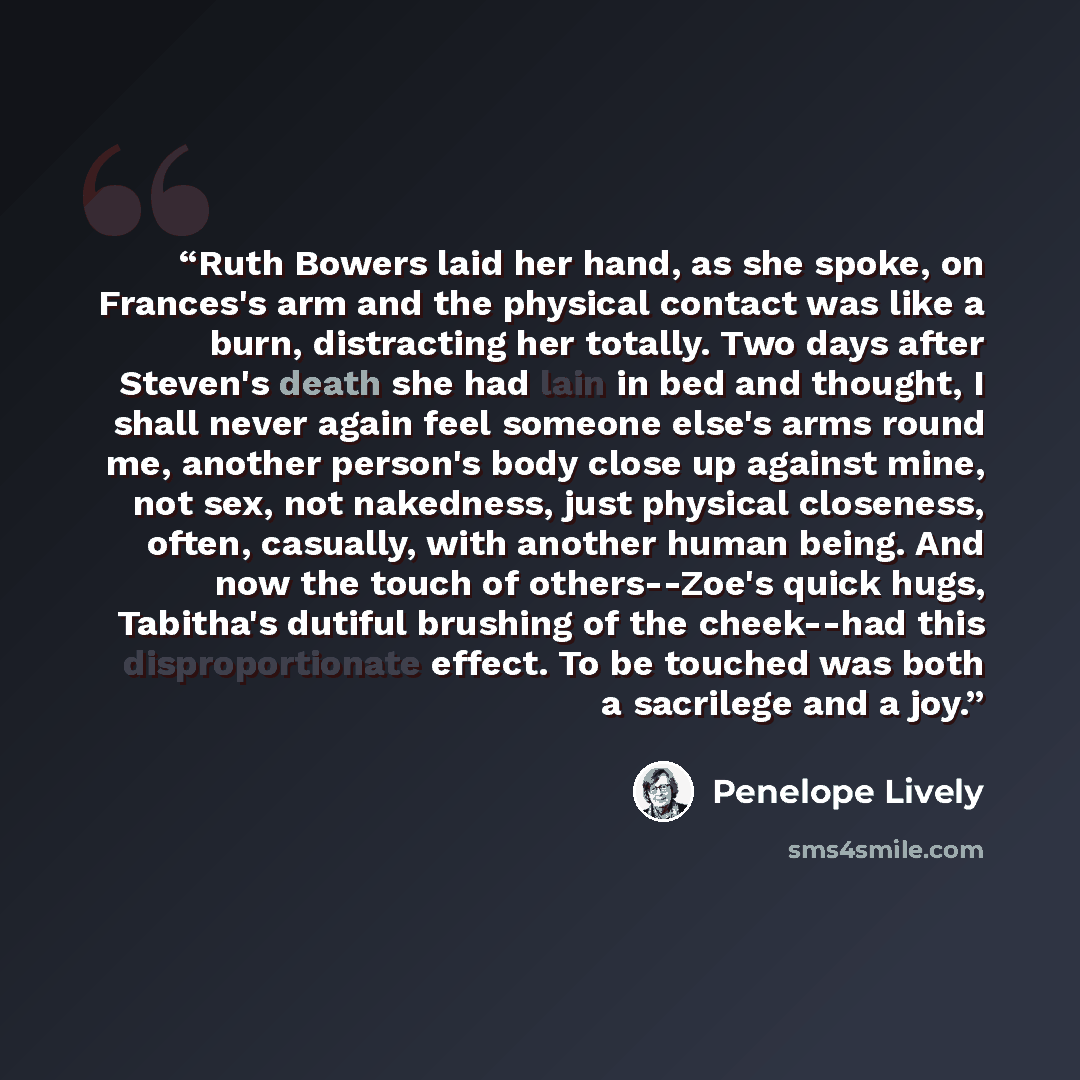 “Ruth Bowers laid her hand, as she spoke, on Frances's arm and the physical contact was like a burn, distracting her totally. Two days after Steven's death she had lain in bed and thought, I shall never again feel someone else's arms round me, another person's body close up against mine, not sex…” quote by Penelope Lively