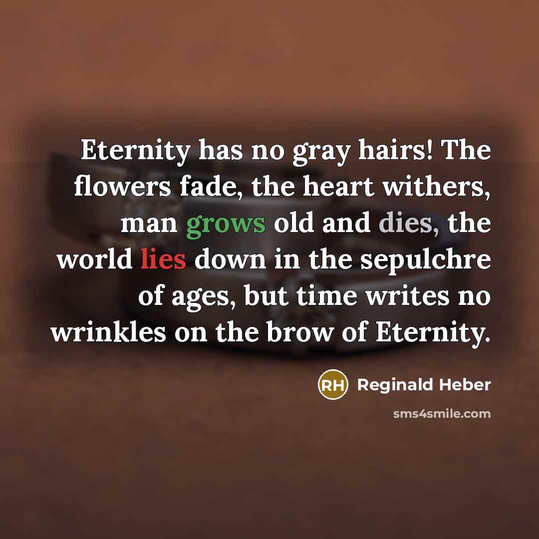 “Eternity has no gray hairs! The flowers fade, the heart withers, man grows old and dies, the world lies down in the sepulchre of ages, but time writes no wrinkles on the brow of Eternity.” quote by Reginald Heber