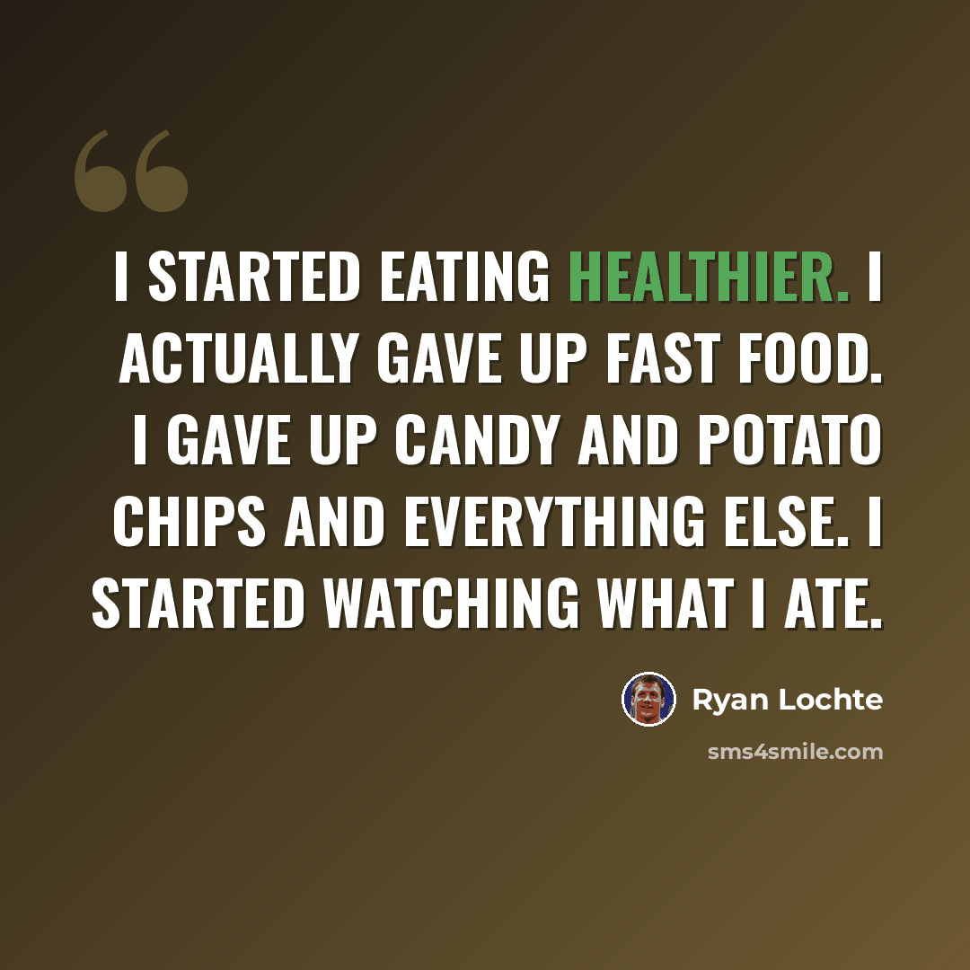 “I started eating healthier. I actually gave up fast food. I gave up candy and potato chips and everything else. I started watching what I ate.” quote by Ryan Lochte