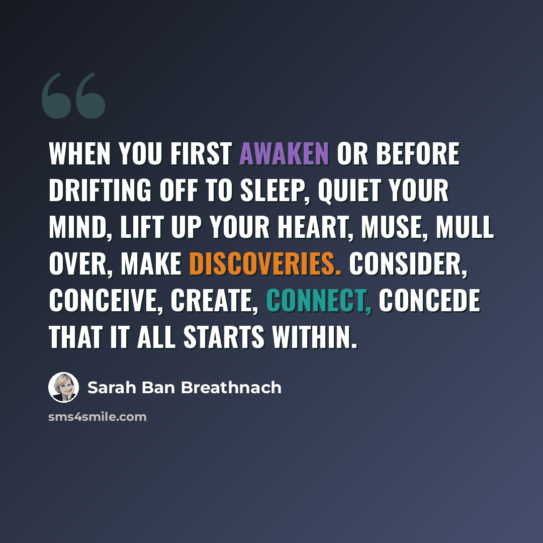 “When you first awaken or before drifting off to sleep, quiet your mind, lift up your heart, muse, mull over, make discoveries. Consider, conceive, create, connect, concede that it all starts within.” quote by Sarah Ban Breathnach