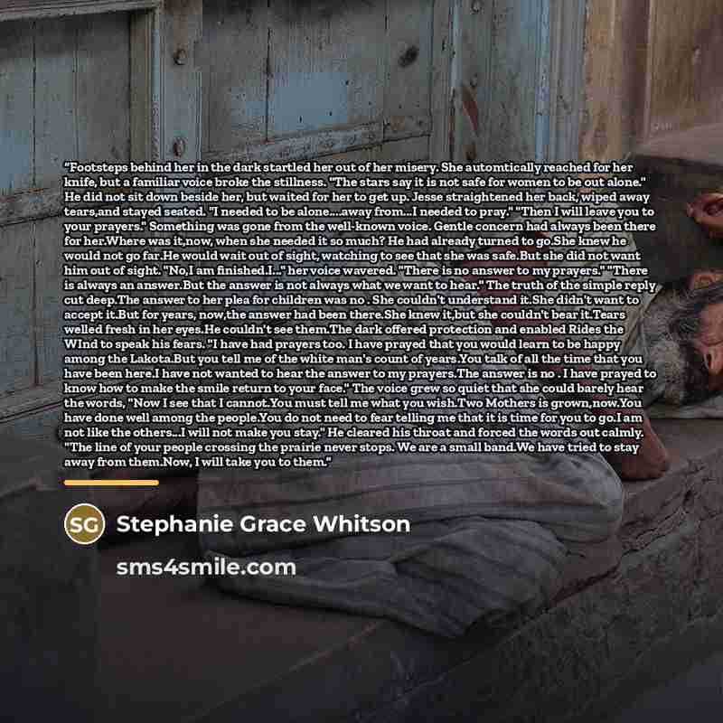 “Footsteps behind her in the dark startled her out of her misery. She automtically reached for her knife, but a familiar voice broke the stillness. "The stars say it is not safe for women to be out alone." He did not sit down beside her, but waited for her to get up. Jesse straightened her back…” quote by Stephanie Grace Whitson