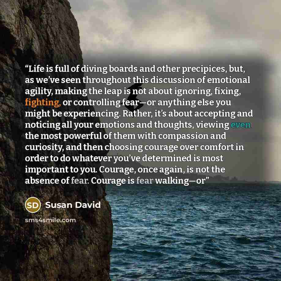 “Life is full of diving boards and other precipices, but, as we’ve seen throughout this discussion of emotional agility, making the leap is not about ignoring, fixing, fighting, or controlling fear—or anything else you might be experiencing. Rather, it’s about accepting and noticing all your…” quote by Susan David