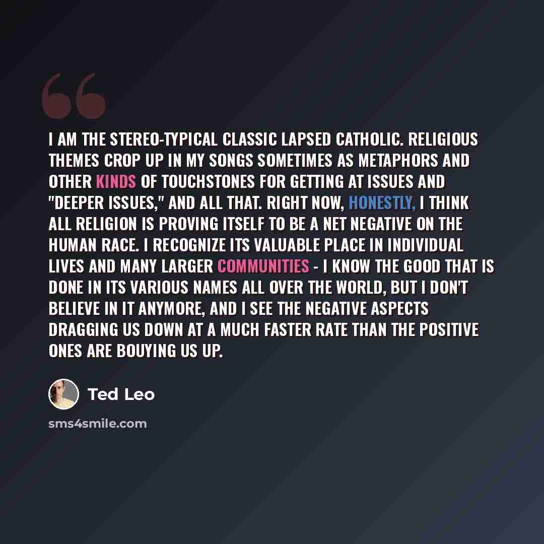 “I am the stereo-typical classic lapsed Catholic. Religious themes crop up in my songs sometimes as metaphors and other kinds of touchstones for getting at issues and "deeper issues," and all that. Right now, honestly, I think all religion is proving itself to be a NET negative on the human race. I…” quote by Ted Leo