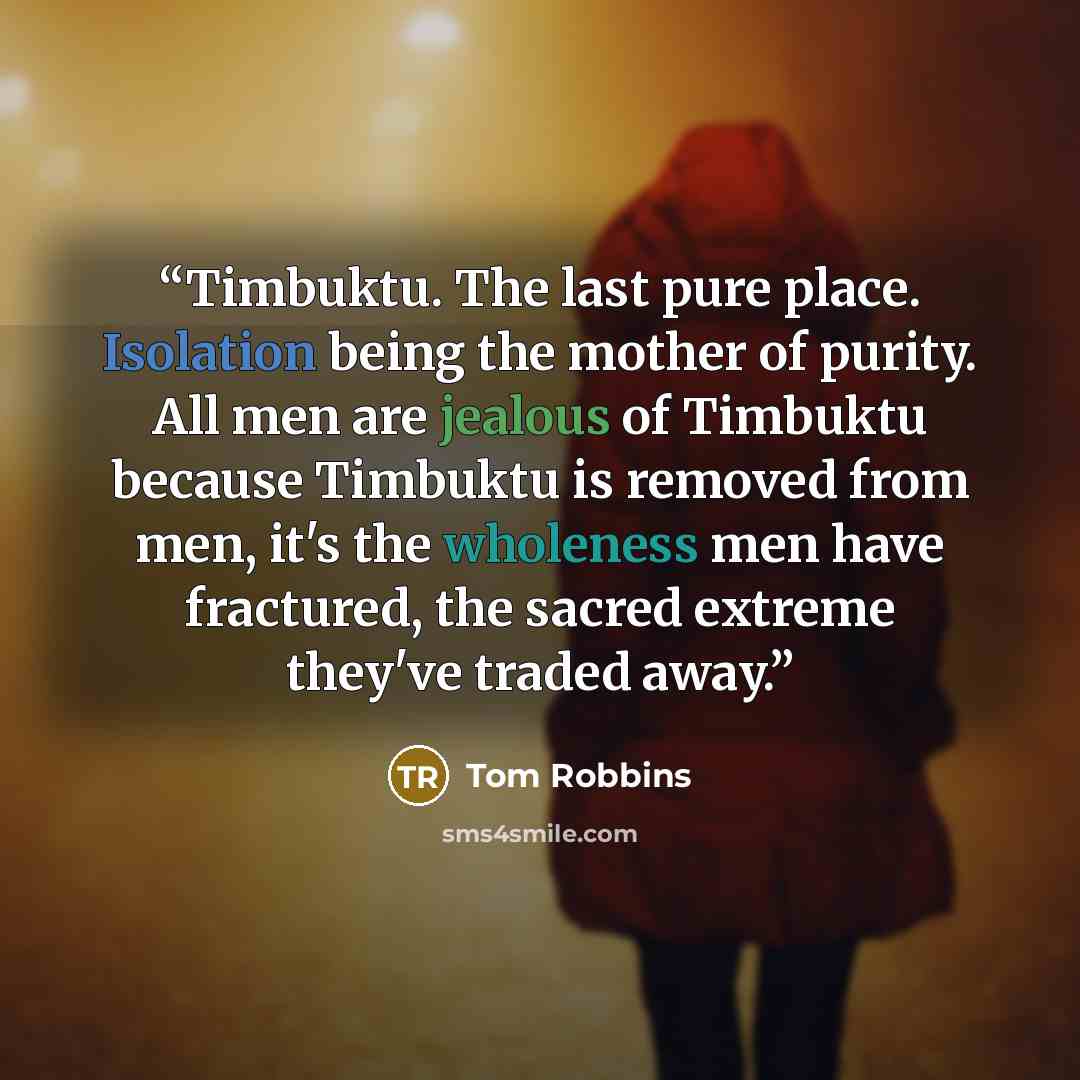 “Timbuktu. The last pure place. Isolation being the mother of purity. All men are jealous of Timbuktu because Timbuktu is removed from men, it's the wholeness men have fractured, the sacred extreme they've traded away.” quote by Tom Robbins