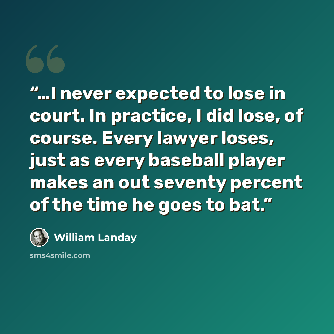 “…I never expected to lose in court. In practice, I did lose, of course. Every lawyer loses, just as every baseball player makes an out seventy percent of the time he goes to bat.” quote by William Landay