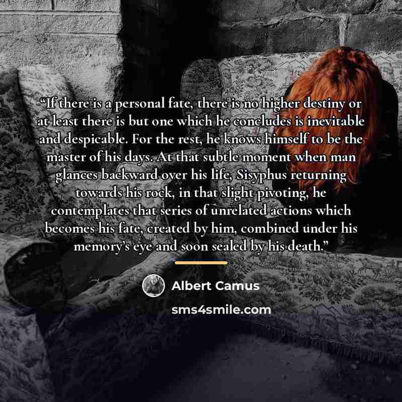 “If there is a personal fate, there is no higher destiny or at least there is but one which he concludes is inevitable and despicable. For the rest, he knows himself to be the master of his days. At that subtle moment when man glances backward over his life, Sisyphus returning towards his rock, in…” quote by Albert Camus