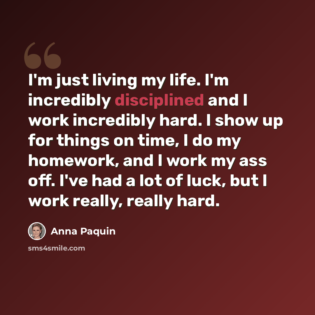 “I'm just living my life. I'm incredibly disciplined and I work incredibly hard. I show up for things on time, I do my homework, and I work my ass off. I've had a lot of luck, but I work really, really hard.” quote by Anna Paquin