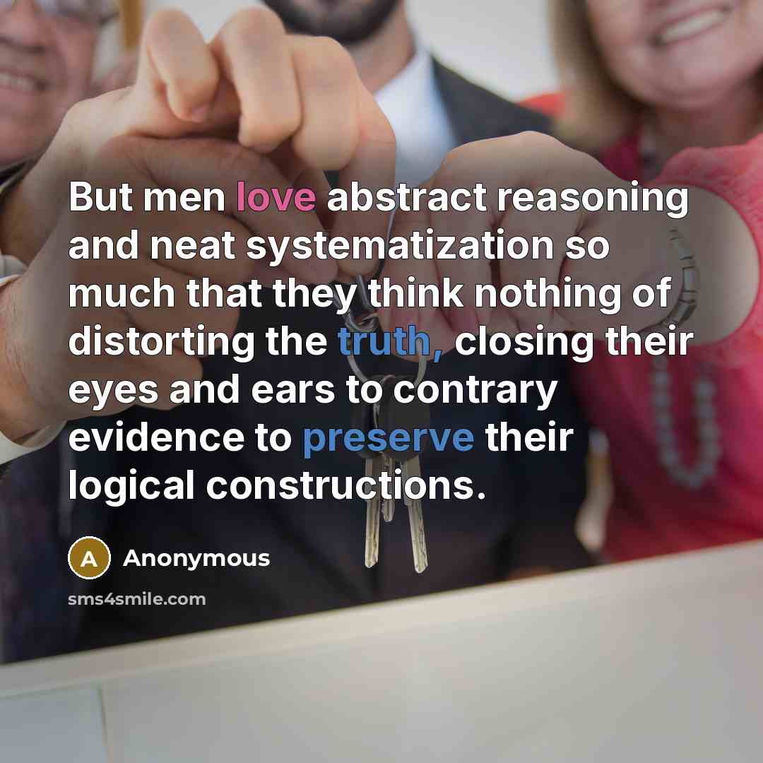“But men love abstract reasoning and neat systematization so much that they think nothing of distorting the truth, closing their eyes and ears to contrary evidence to preserve their logical constructions.” quote by Anonymous