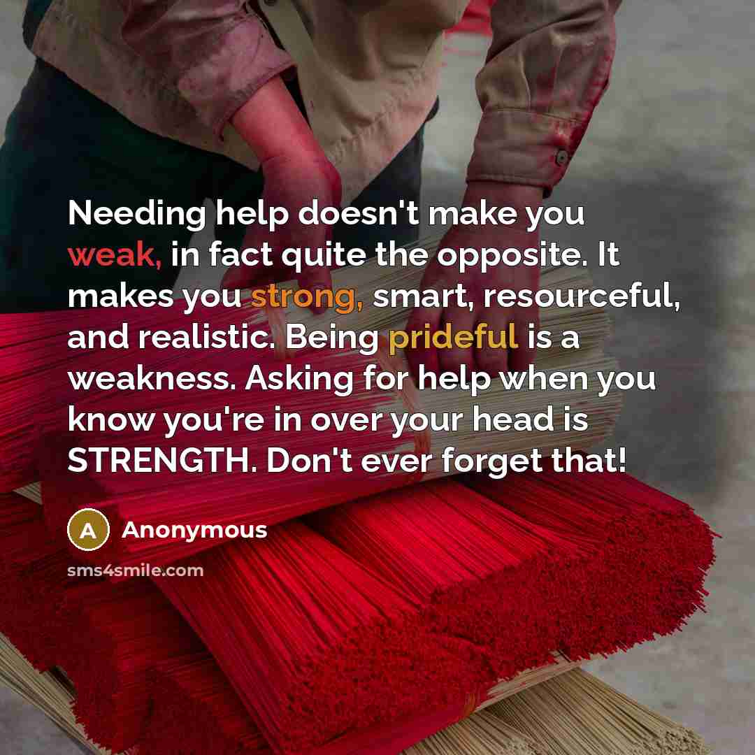 “Needing help doesn't make you weak, in fact quite the opposite. It makes you strong, smart, resourceful, and realistic. Being prideful is a weakness. Asking for help when you know you're in over your head is STRENGTH. Don't ever forget that!” quote by Anonymous
