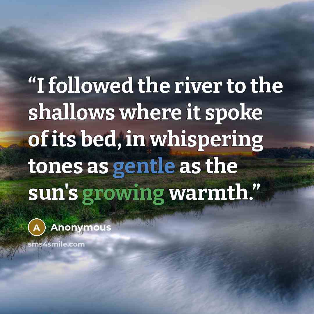 “I followed the river to the shallows where it spoke of its bed, in whispering tones as gentle as the sun's growing warmth.” quote by Anonymous