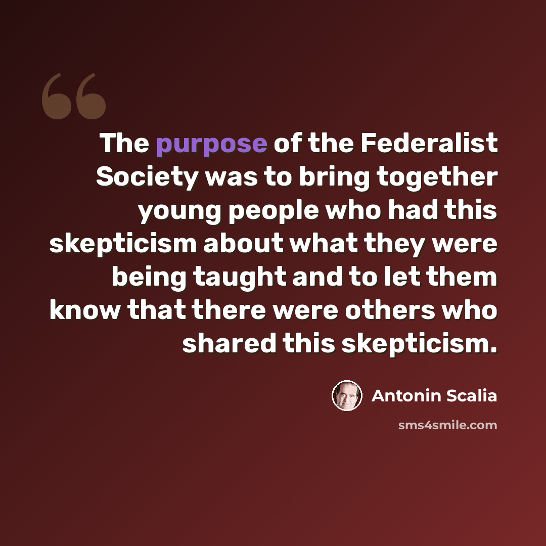 “The purpose of the Federalist Society was to bring together young people who had this skepticism about what they were being taught and to let them know that there were others who shared this skepticism.” quote by Antonin Scalia