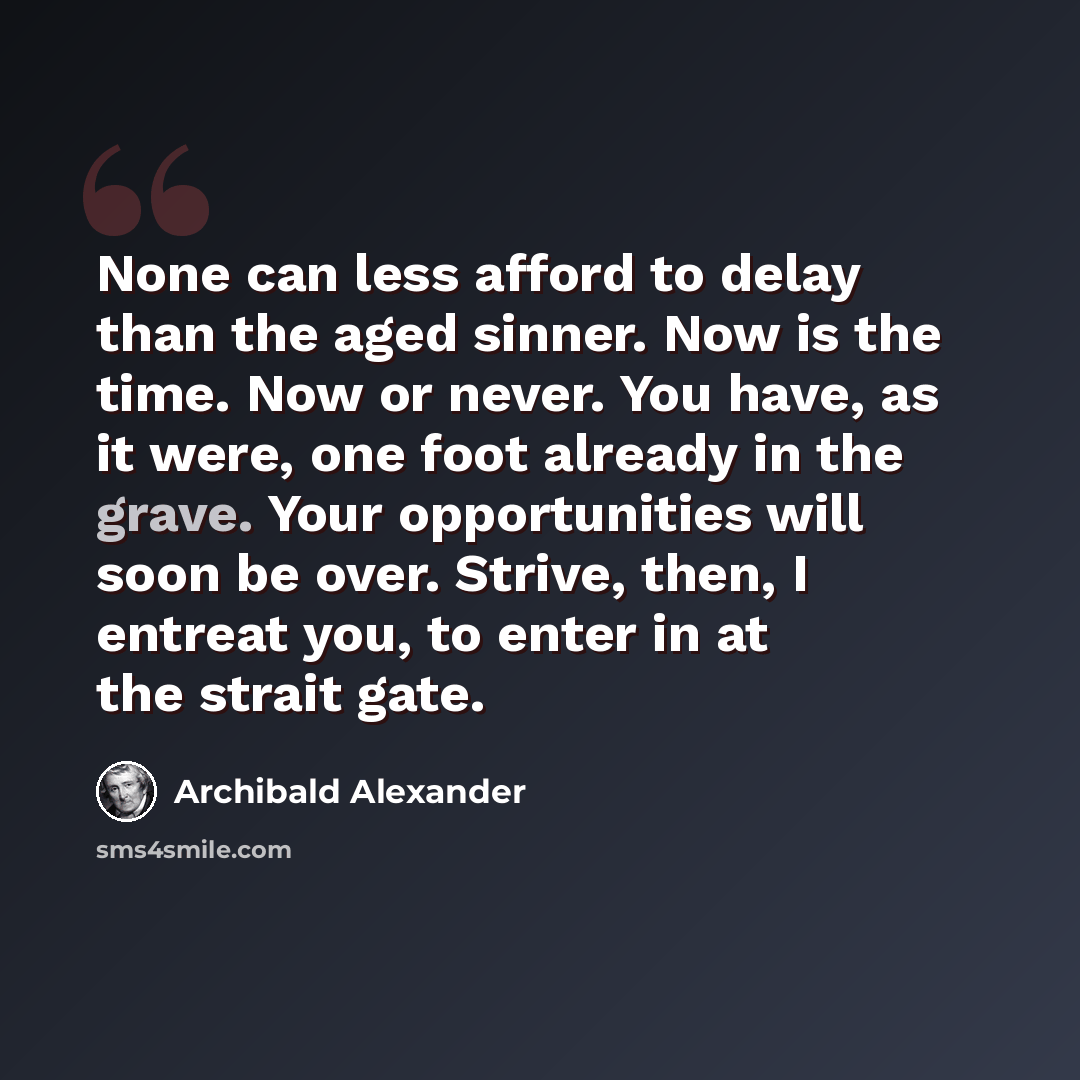 “None can less afford to delay than the aged sinner. Now is the time. Now or never. You have, as it were, one foot already in the grave. Your opportunities will soon be over. Strive, then, I entreat you, to enter in at the strait gate.” quote by Archibald Alexander