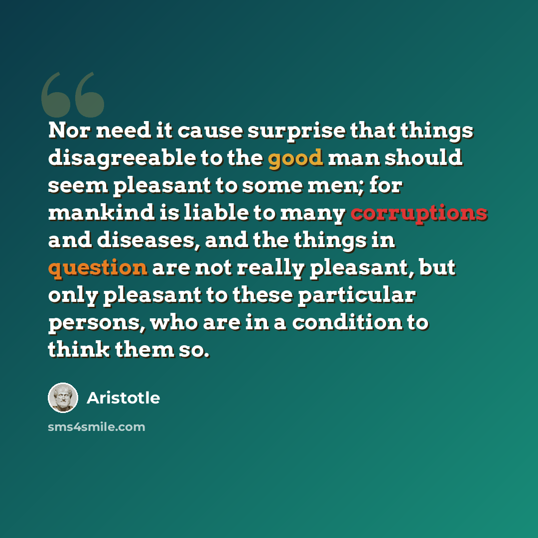 “Nor need it cause surprise that things disagreeable to the good man should seem pleasant to some men; for mankind is liable to many corruptions and diseases, and the things in question are not really pleasant, but only pleasant to these particular persons, who are in a condition to think them so.” quote by Aristotle