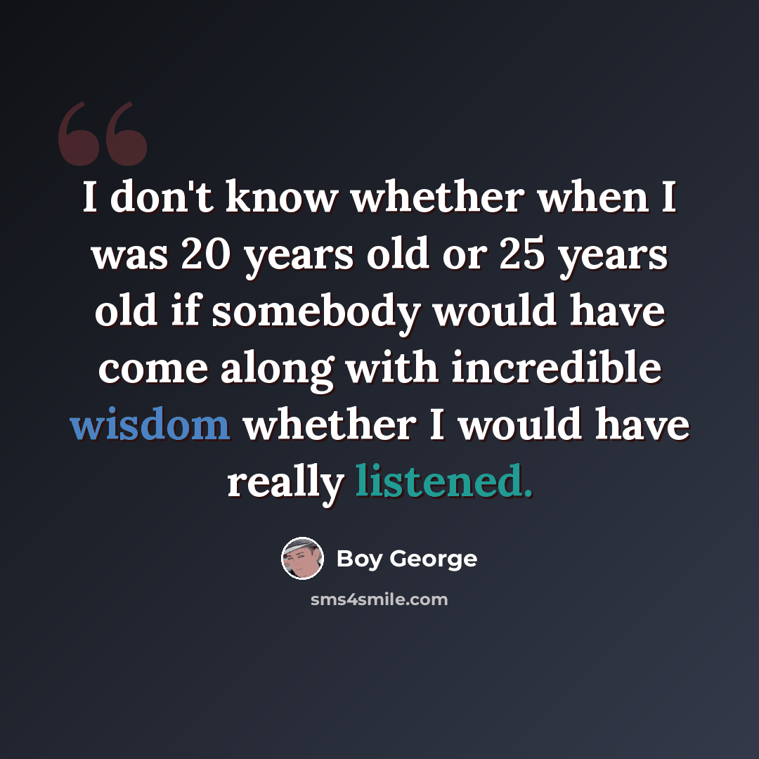 “I don't know whether when I was 20 years old or 25 years old if somebody would have come along with incredible wisdom whether I would have really listened.” quote by Boy George