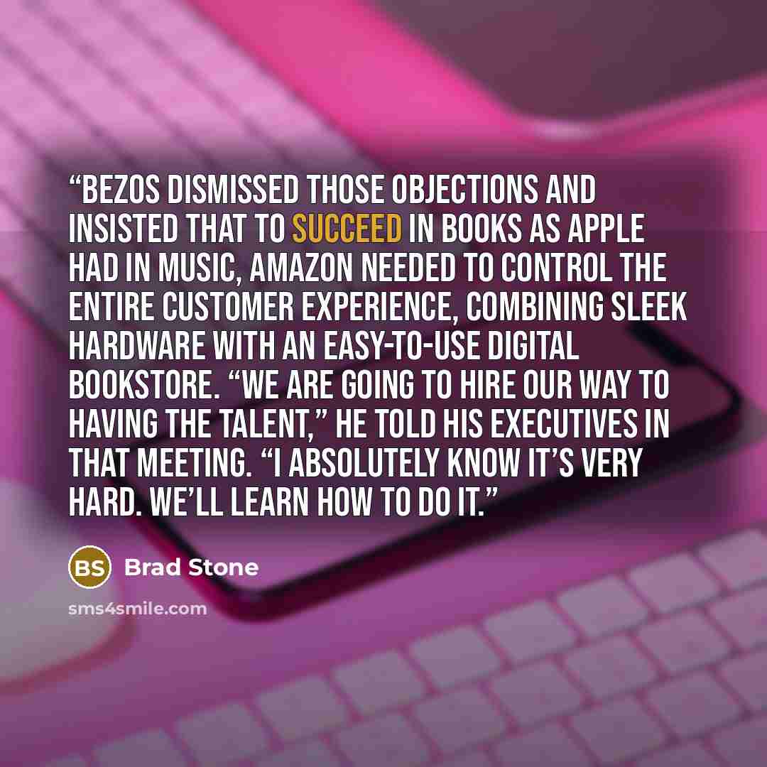 “Bezos dismissed those objections and insisted that to succeed in books as Apple had in music, Amazon needed to control the entire customer experience, combining sleek hardware with an easy-to-use digital bookstore. “We are going to hire our way to having the talent,” he told his executives in that…” quote by Brad Stone
