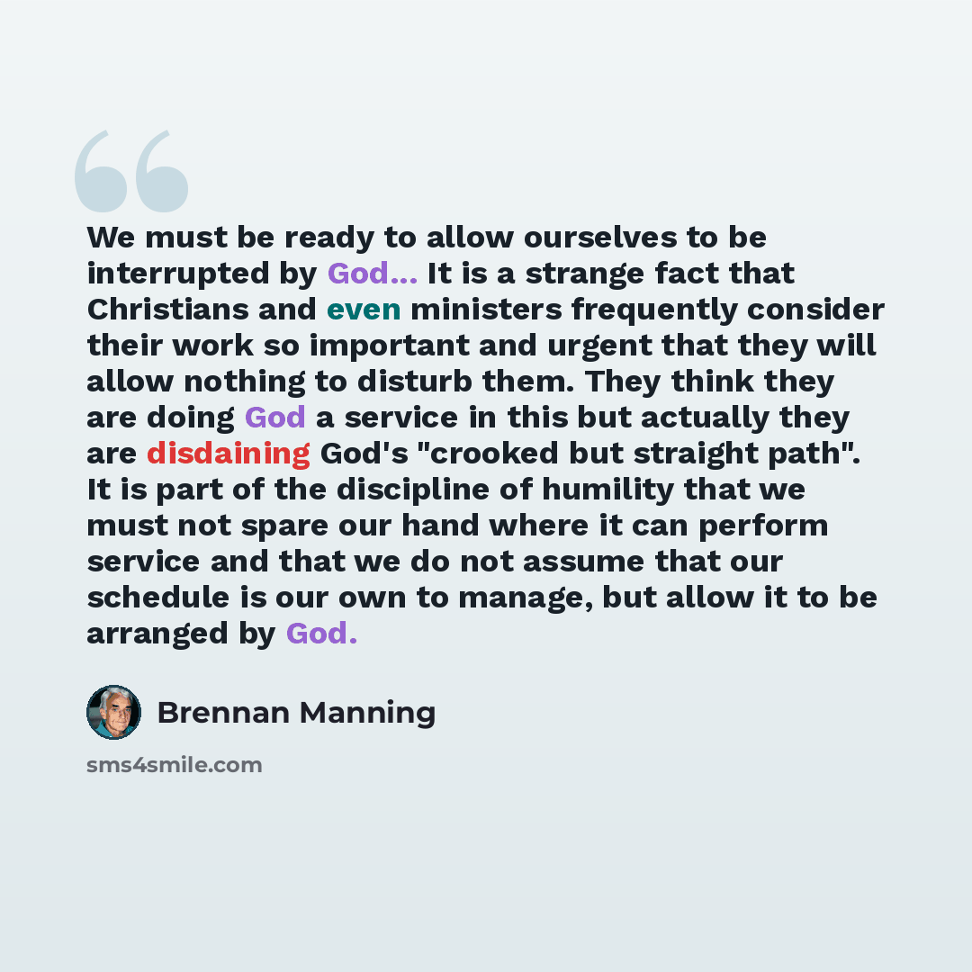 “We must be ready to allow ourselves to be interrupted by God... It is a strange fact that Christians and even ministers frequently consider their work so important and urgent that they will allow nothing to disturb them. They think they are doing God a service in this but actually they are…” quote by Brennan Manning