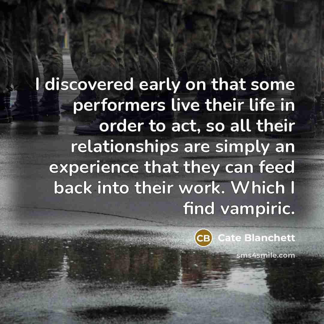 “I discovered early on that some performers live their life in order to act, so all their relationships are simply an experience that they can feed back into their work. Which I find vampiric.” quote by Cate Blanchett