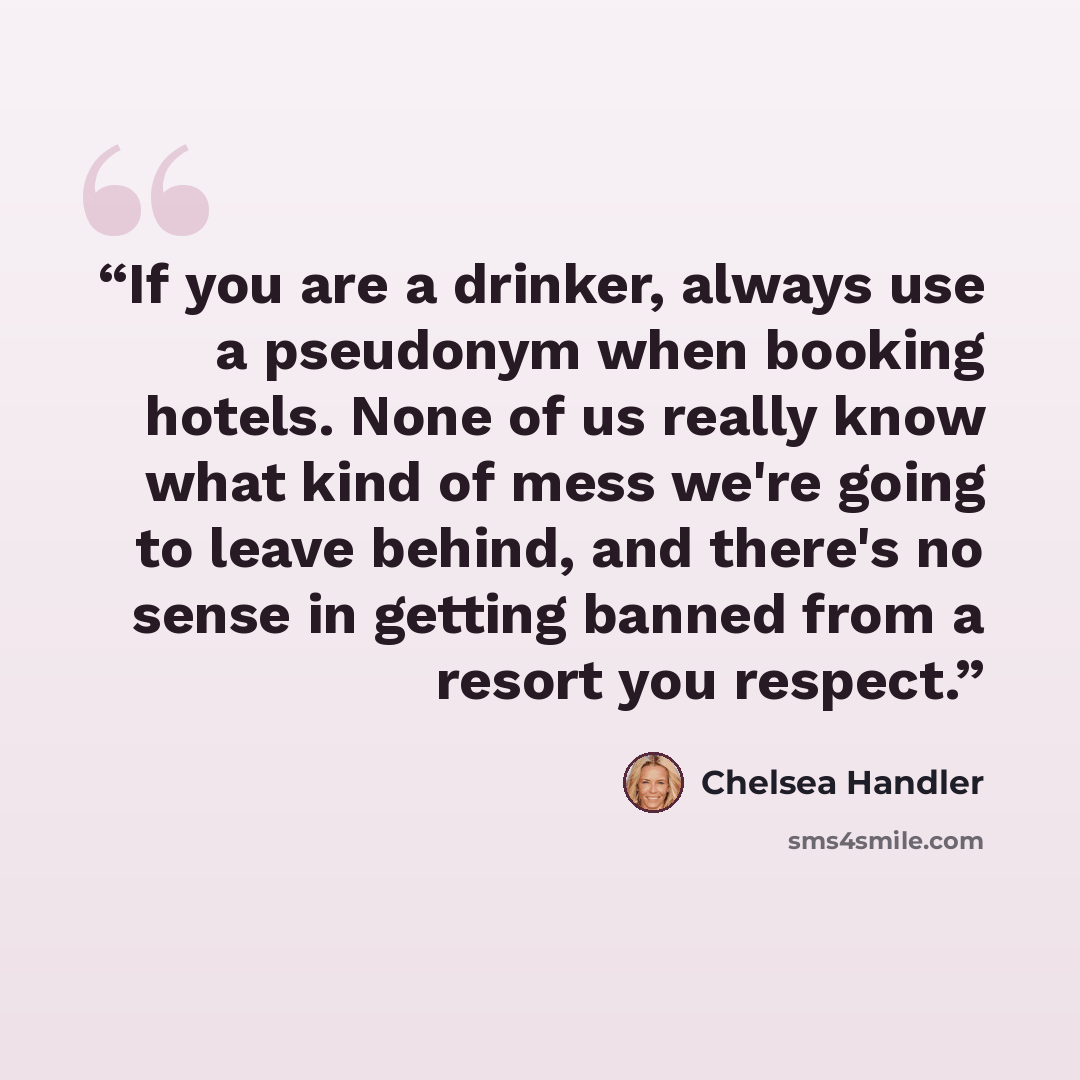 “If you are a drinker, always use a pseudonym when booking hotels. None of us really know what kind of mess we're going to leave behind, and there's no sense in getting banned from a resort you respect.” quote by Chelsea Handler