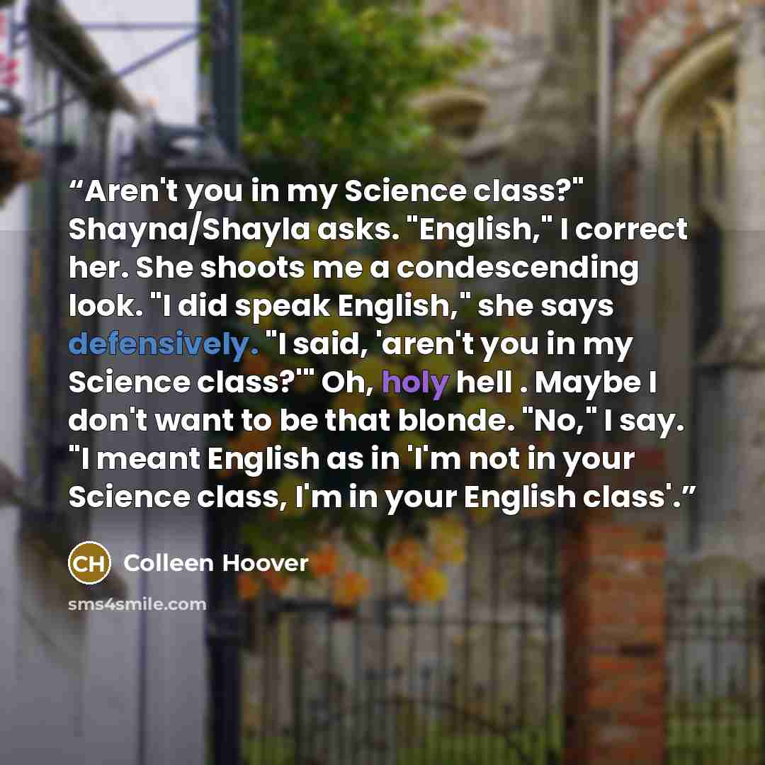 “Aren't you in my Science class?" Shayna/Shayla asks. "English," I correct her. She shoots me a condescending look. "I did speak English," she says defensively. "I said, 'aren't you in my Science class?'" Oh, holy hell . Maybe I don't want to be that blonde. "No," I say. "I meant English as in 'I'm…” quote by Colleen Hoover