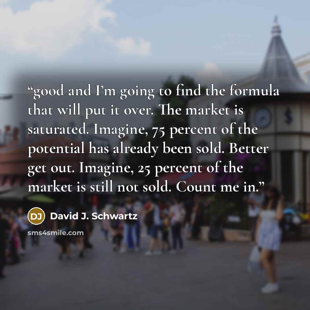 “good and I’m going to find the formula that will put it over. The market is saturated. Imagine, 75 percent of the potential has already been sold. Better get out. Imagine, 25 percent of the market is still not sold. Count me in.” quote by David J. Schwartz