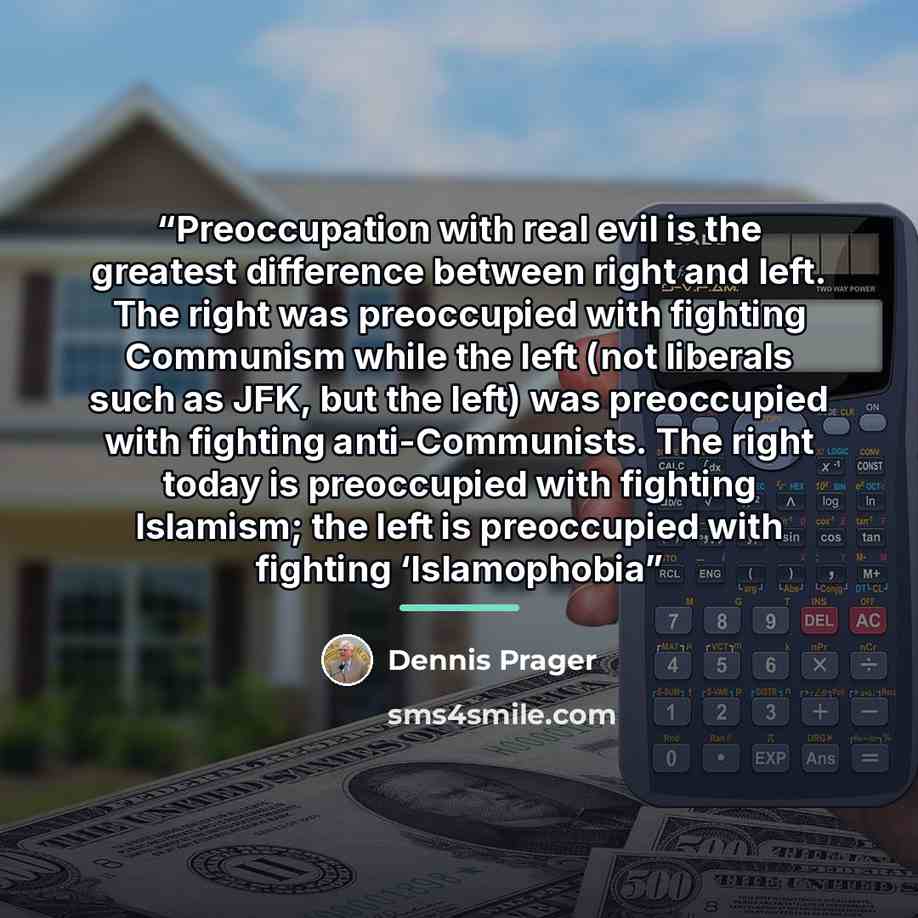 “Preoccupation with real evil is the greatest difference between right and left. The right was preoccupied with fighting Communism while the left (not liberals such as JFK, but the left) was preoccupied with fighting anti-Communists. The right today is preoccupied with fighting Islamism; the left…” quote by Dennis Prager