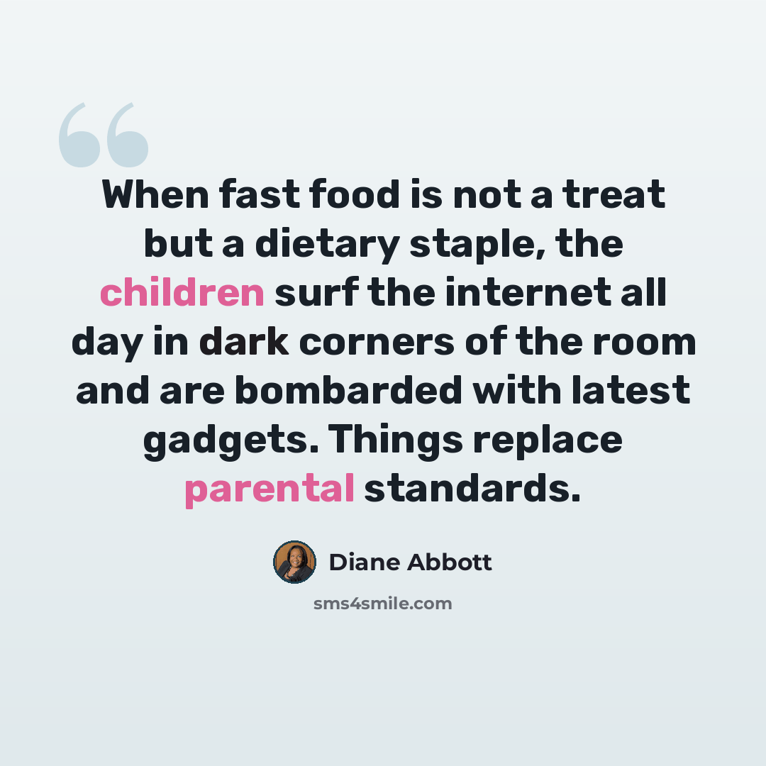 “When fast food is not a treat but a dietary staple, the children surf the internet all day in dark corners of the room and are bombarded with latest gadgets. Things replace parental standards.” quote by Diane Abbott