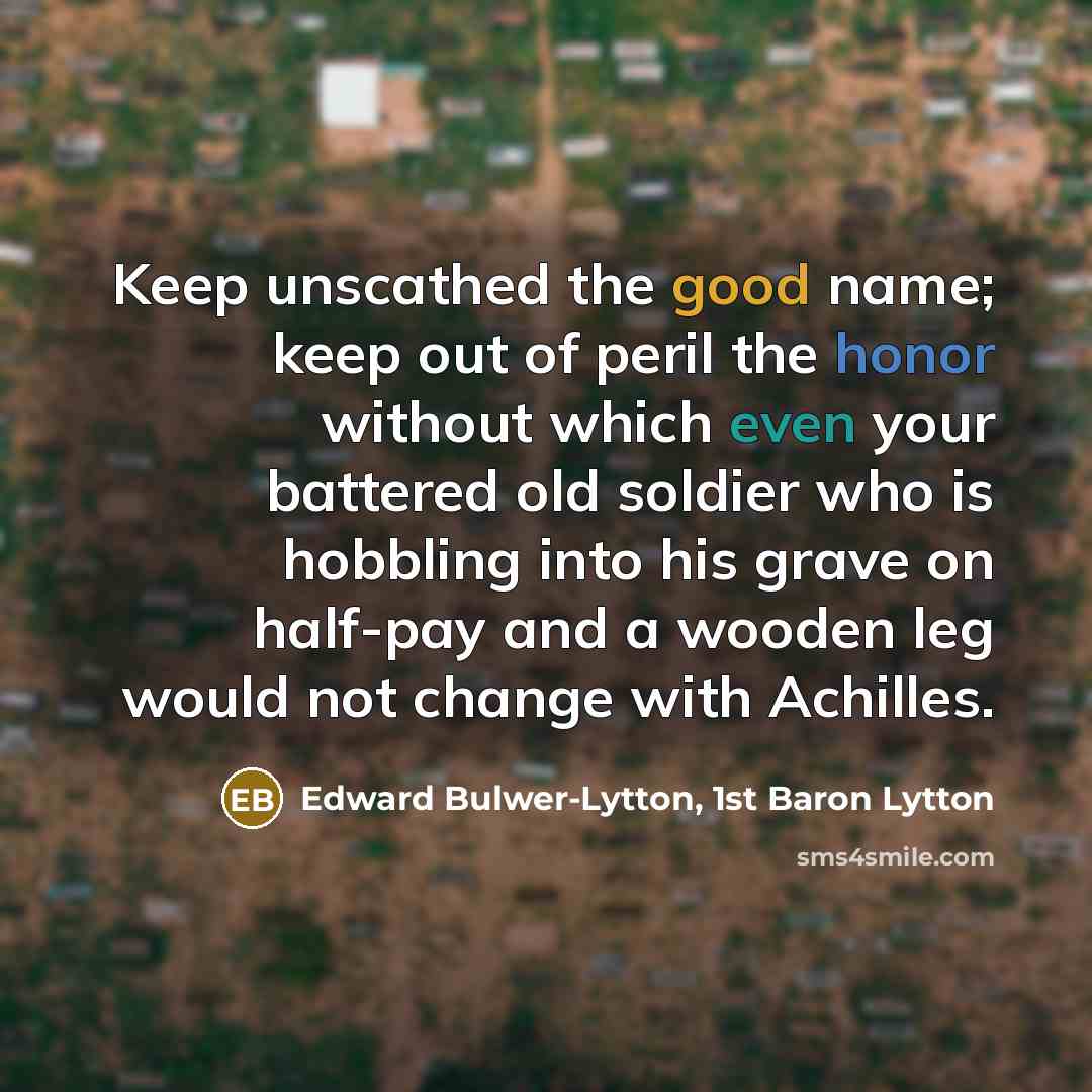 “Keep unscathed the good name; keep out of peril the honor without which even your battered old soldier who is hobbling into his grave on half-pay and a wooden leg would not change with Achilles.” quote by Edward Bulwer-Lytton, 1st Baron Lytton