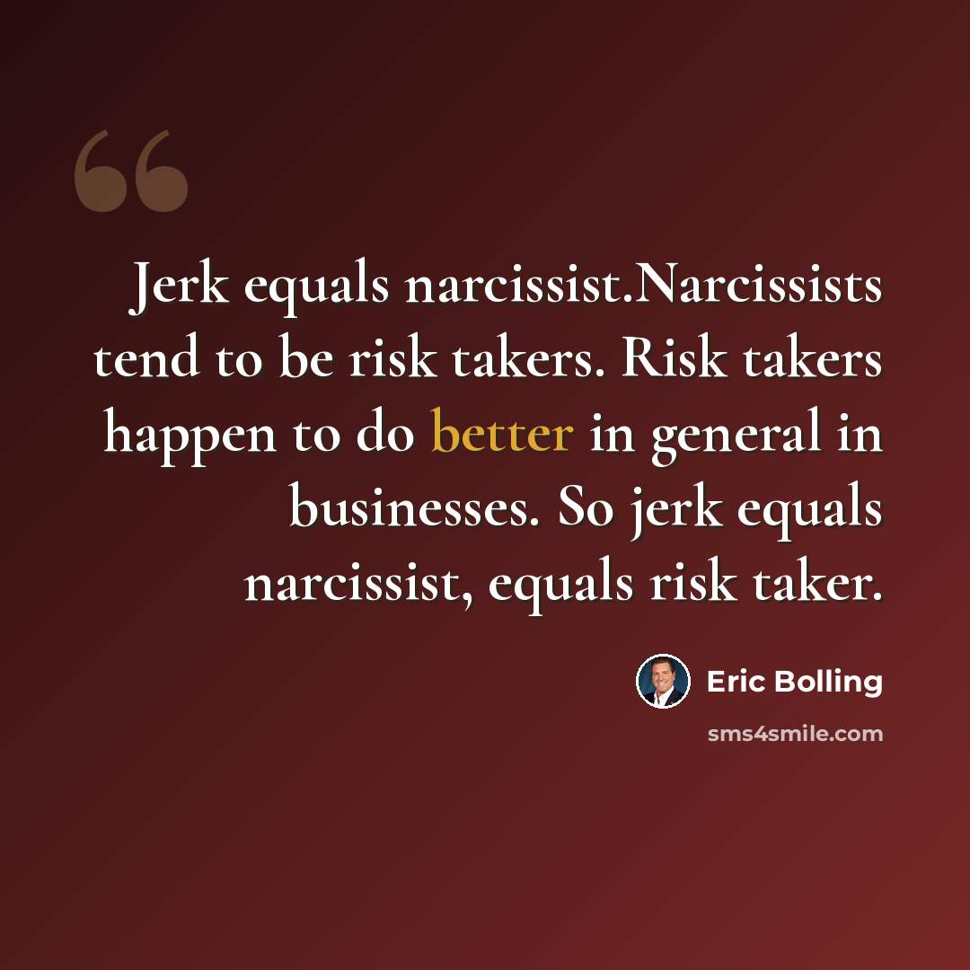“Jerk equals narcissist.Narcissists tend to be risk takers. Risk takers happen to do better in general in businesses. So jerk equals narcissist, equals risk taker.” quote by Eric Bolling
