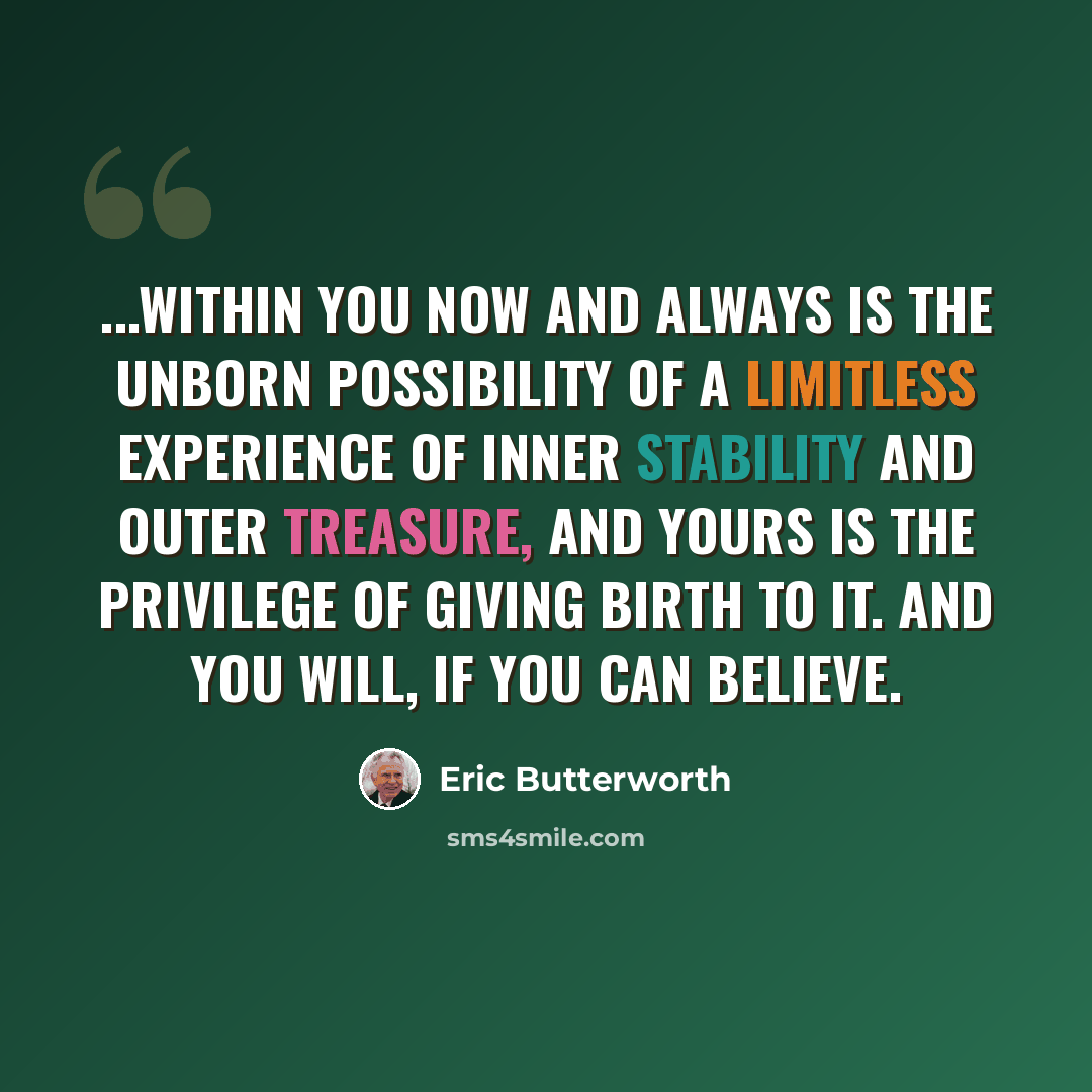 “...within you now and always is the unborn possibility of a limitless experience of inner stability and outer treasure, and yours is the privilege of giving birth to it. And you will, if you can believe.” quote by Eric Butterworth