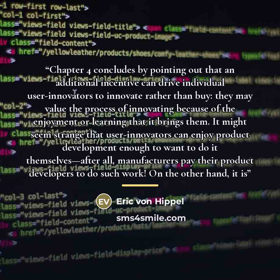 “Chapter 4 concludes by pointing out that an additional incentive can drive individual user-innovators to innovate rather than buy: they may value the process of innovating because of the enjoyment or learning that it brings them. It might seem strange that user-innovators can enjoy product…” quote by Eric von Hippel