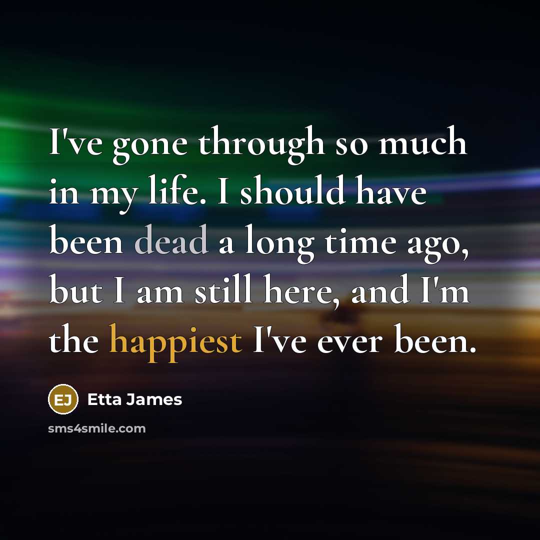 “I've gone through so much in my life. I should have been dead a long time ago, but I am still here, and I'm the happiest I've ever been.” quote by Etta James