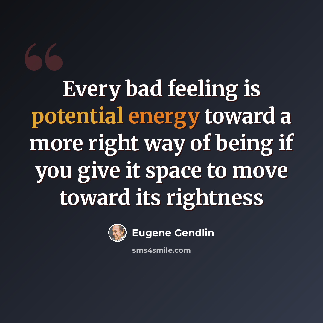 “Every bad feeling is potential energy toward a more right way of being if you give it space to move toward its rightness” quote by Eugene Gendlin