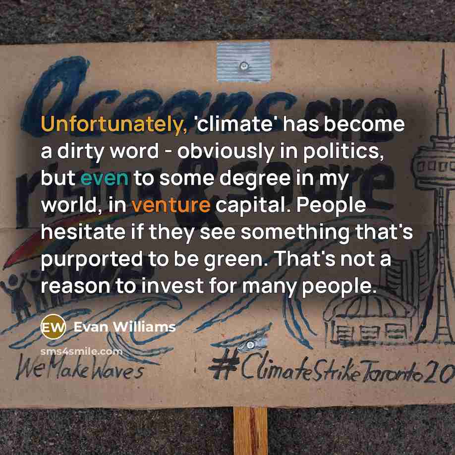 “Unfortunately, 'climate' has become a dirty word - obviously in politics, but even to some degree in my world, in venture capital. People hesitate if they see something that's purported to be green. That's not a reason to invest for many people.” quote by Evan Williams
