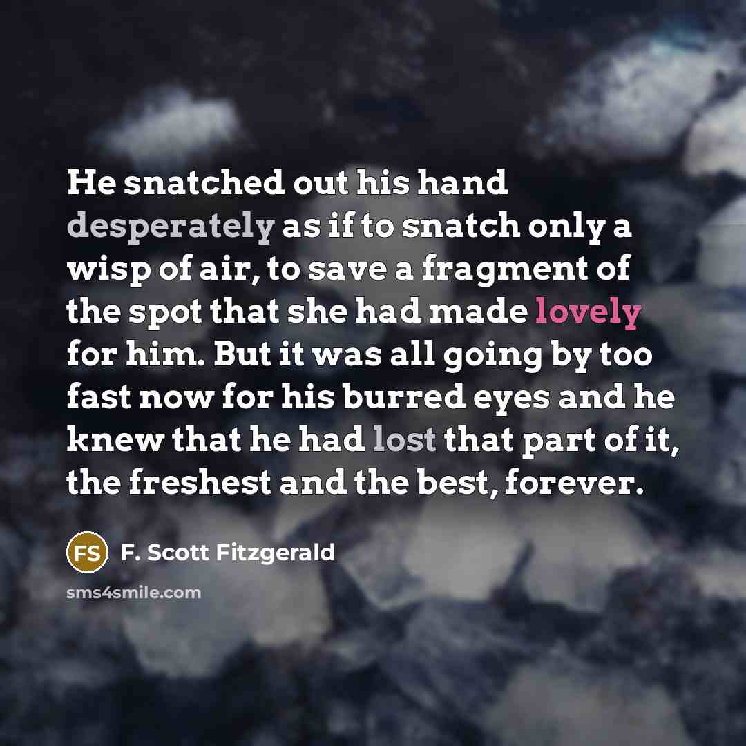 “He snatched out his hand desperately as if to snatch only a wisp of air, to save a fragment of the spot that she had made lovely for him. But it was all going by too fast now for his burred eyes and he knew that he had lost that part of it, the freshest and the best, forever.” quote by F. Scott Fitzgerald