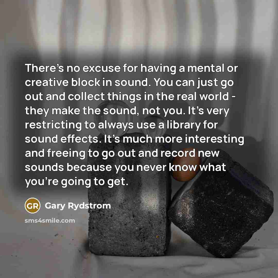 “There's no excuse for having a mental or creative block in sound. You can just go out and collect things in the real world - they make the sound, not you. It's very restricting to always use a library for sound effects. It's much more interesting and freeing to go out and record new sounds because…” quote by Gary Rydstrom