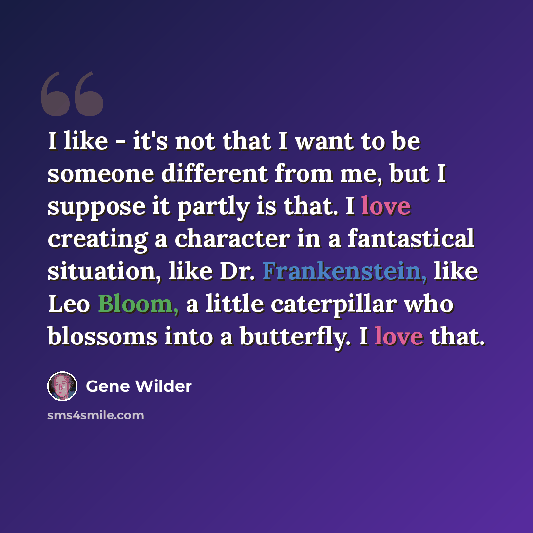 “I like - it's not that I want to be someone different from me, but I suppose it partly is that. I love creating a character in a fantastical situation, like Dr. Frankenstein, like Leo Bloom, a little caterpillar who blossoms into a butterfly. I love that.” quote by Gene Wilder
