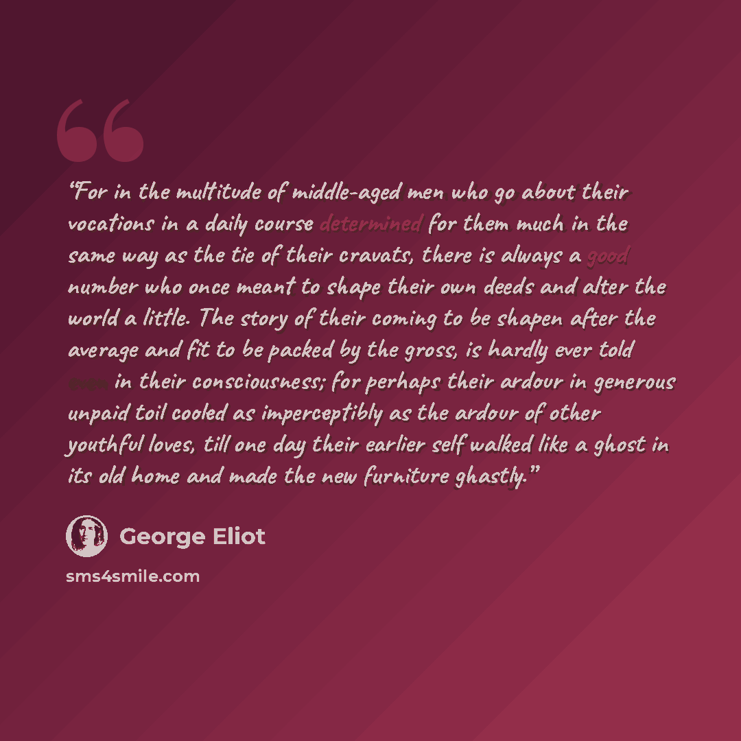 “For in the multitude of middle-aged men who go about their vocations in a daily course determined for them much in the same way as the tie of their cravats, there is always a good number who once meant to shape their own deeds and alter the world a little. The story of their coming to be shapen…” quote by George Eliot