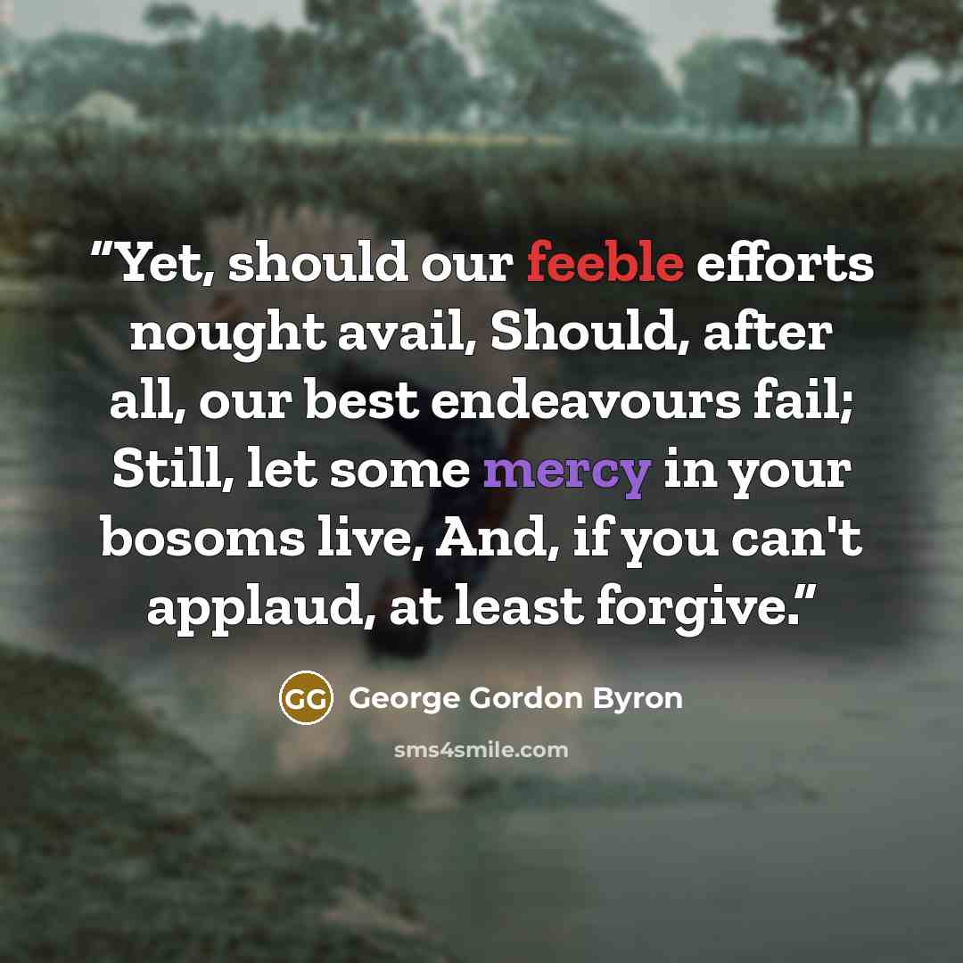 “Yet, should our feeble efforts nought avail, Should, after all, our best endeavours fail; Still, let some mercy in your bosoms live, And, if you can't applaud, at least forgive.” quote by George Gordon Byron