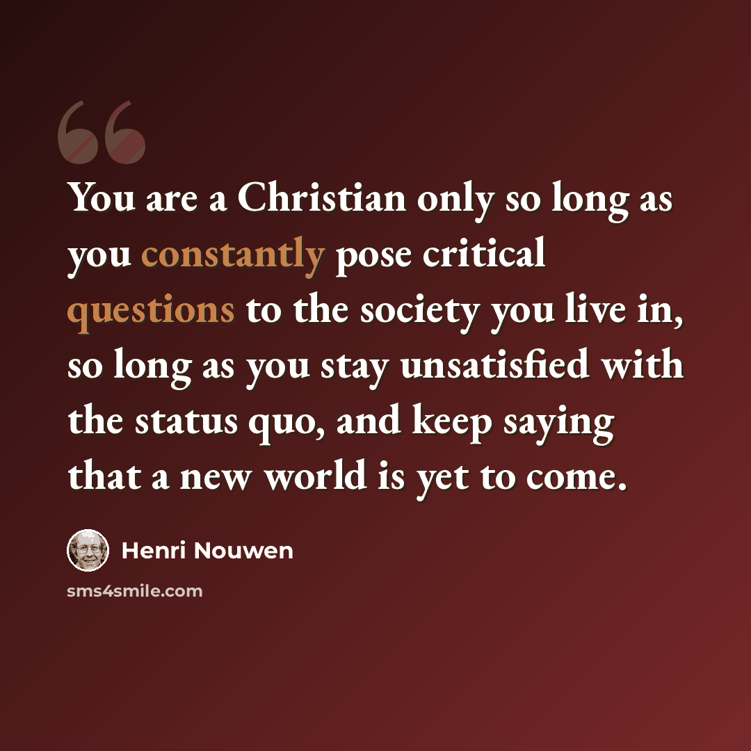 “You are a Christian only so long as you constantly pose critical questions to the society you live in, so long as you stay unsatisfied with the status quo, and keep saying that a new world is yet to come.” quote by Henri Nouwen