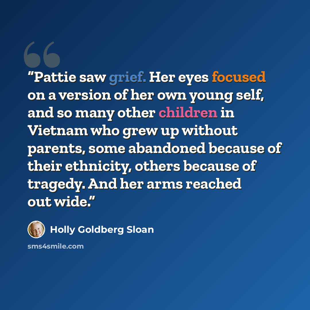 “Pattie saw grief. Her eyes focused on a version of her own young self, and so many other children in Vietnam who grew up without parents, some abandoned because of their ethnicity, others because of tragedy. And her arms reached out wide.” quote by Holly Goldberg Sloan