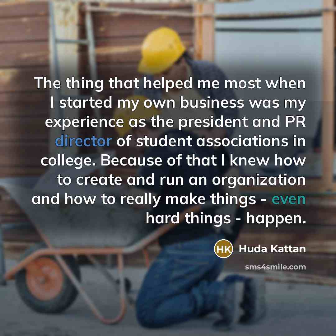 “The thing that helped me most when I started my own business was my experience as the president and PR director of student associations in college. Because of that I knew how to create and run an organization and how to really make things - even hard things - happen.” quote by Huda Kattan