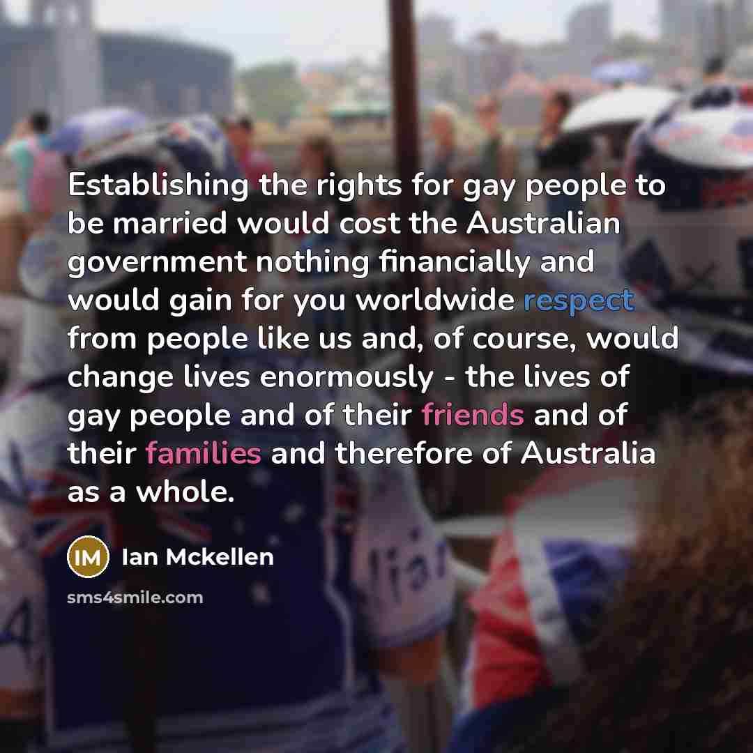 “Establishing the rights for gay people to be married would cost the Australian government nothing financially and would gain for you worldwide respect from people like us and, of course, would change lives enormously - the lives of gay people and of their friends and of their families and…” quote by Ian Mckellen