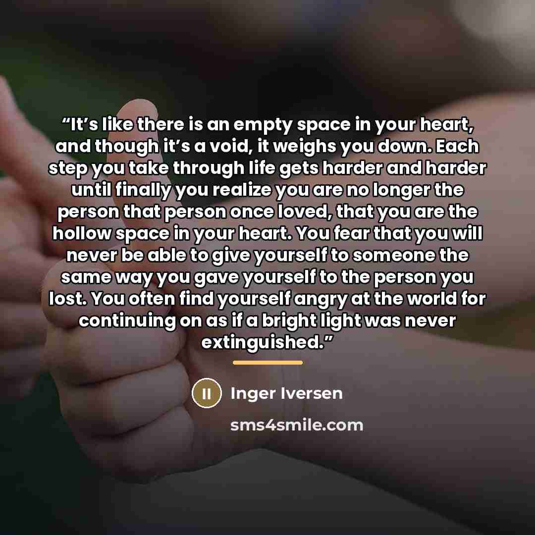 “It’s like there is an empty space in your heart, and though it’s a void, it weighs you down. Each step you take through life gets harder and harder until finally you realize you are no longer the person that person once loved, that you are the hollow space in your heart. You fear that you will…” quote by Inger Iversen