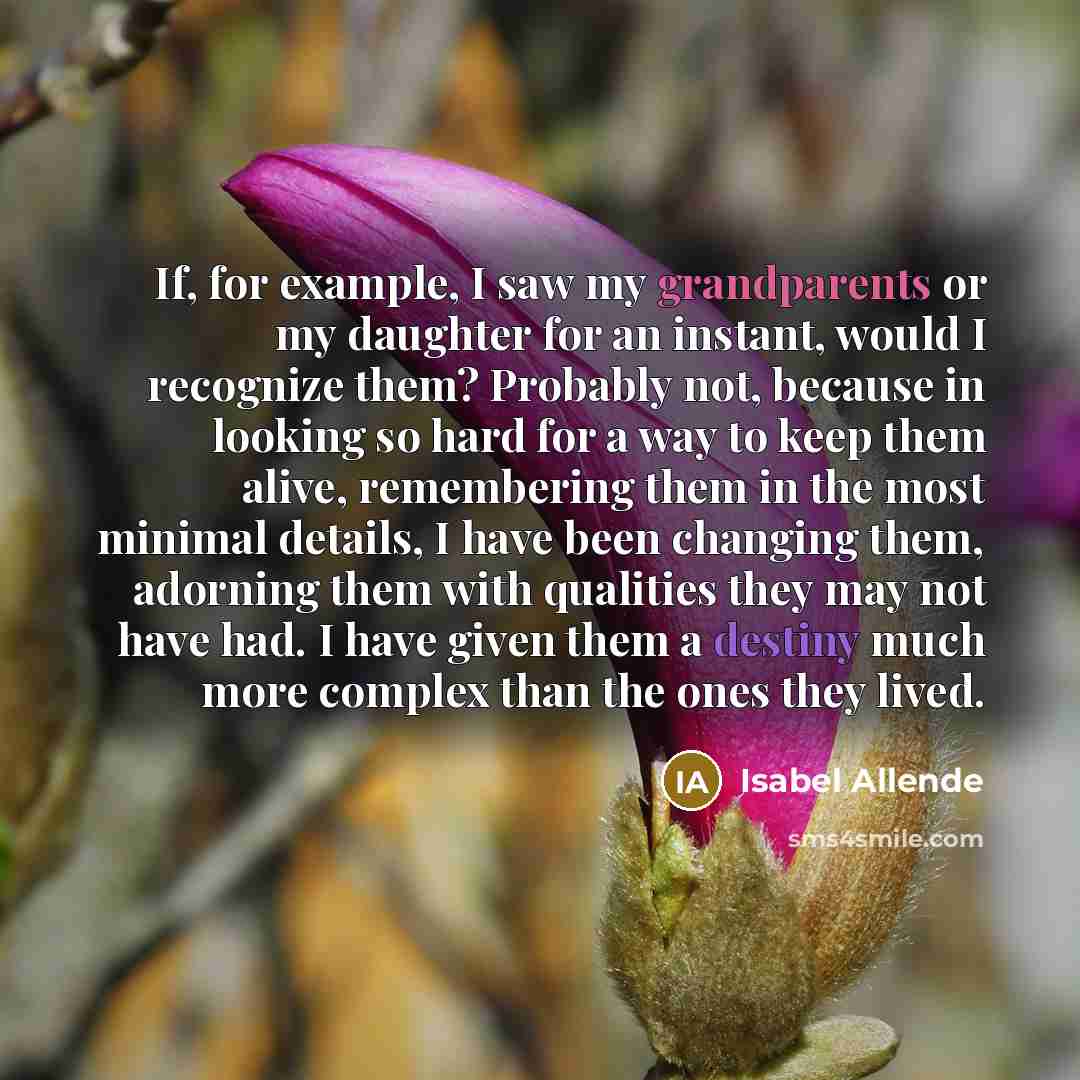 “If, for example, I saw my grandparents or my daughter for an instant, would I recognize them? Probably not, because in looking so hard for a way to keep them alive, remembering them in the most minimal details, I have been changing them, adorning them with qualities they may not have had. I have…” quote by Isabel Allende