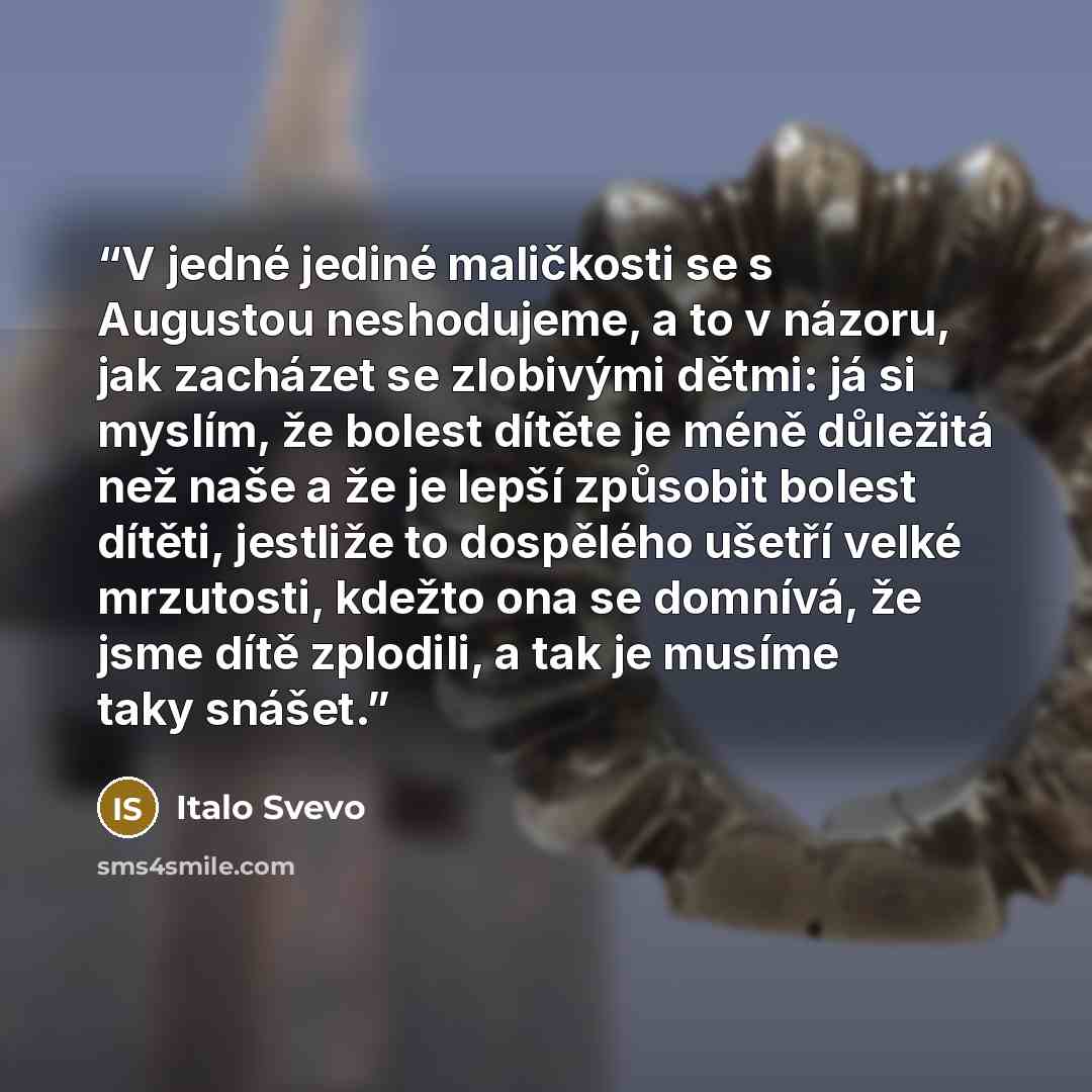 “V jedné jediné maličkosti se s Augustou neshodujeme, a to v názoru, jak zacházet se zlobivými dětmi: já si myslím, že bolest dítěte je méně důležitá než naše a že je lepší způsobit bolest dítěti, jestliže to dospělého ušetří velké mrzutosti, kdežto ona se domnívá, že jsme dítě zplodili, a tak je…” quote by Italo Svevo