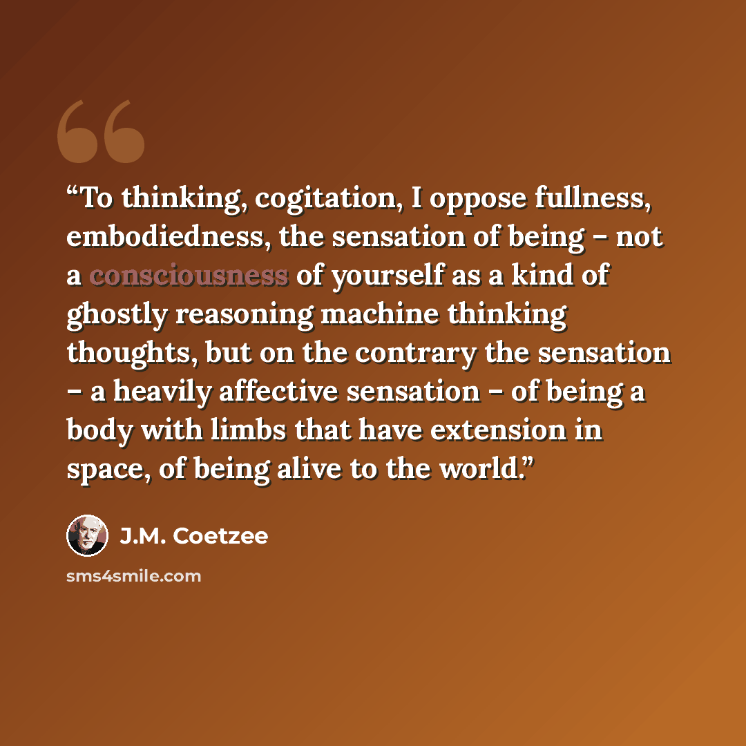 “To thinking, cogitation, I oppose fullness, embodiedness, the sensation of being – not a consciousness of yourself as a kind of ghostly reasoning machine thinking thoughts, but on the contrary the sensation – a heavily affective sensation – of being a body with limbs that have extension in space…” quote by J.M. Coetzee