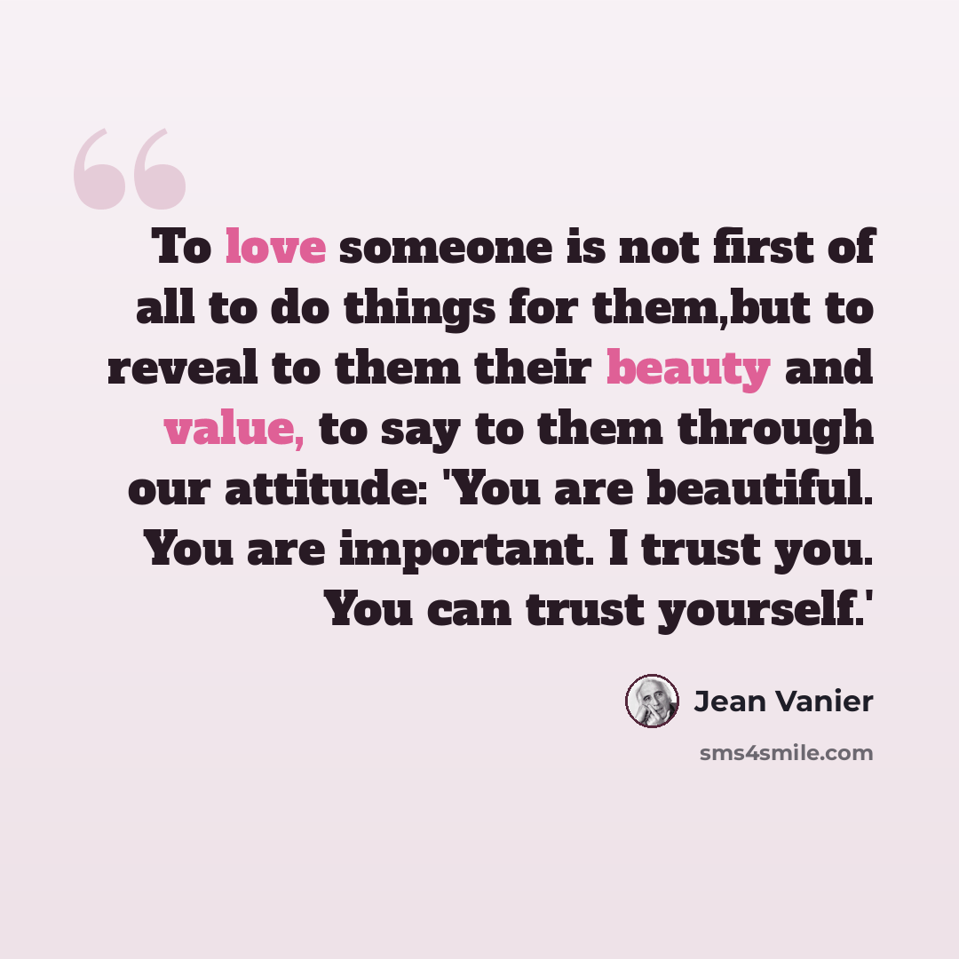 “To love someone is not first of all to do things for them,but to reveal to them their beauty and value, to say to them through our attitude: 'You are beautiful. You are important. I trust you. You can trust yourself.'” quote by Jean Vanier