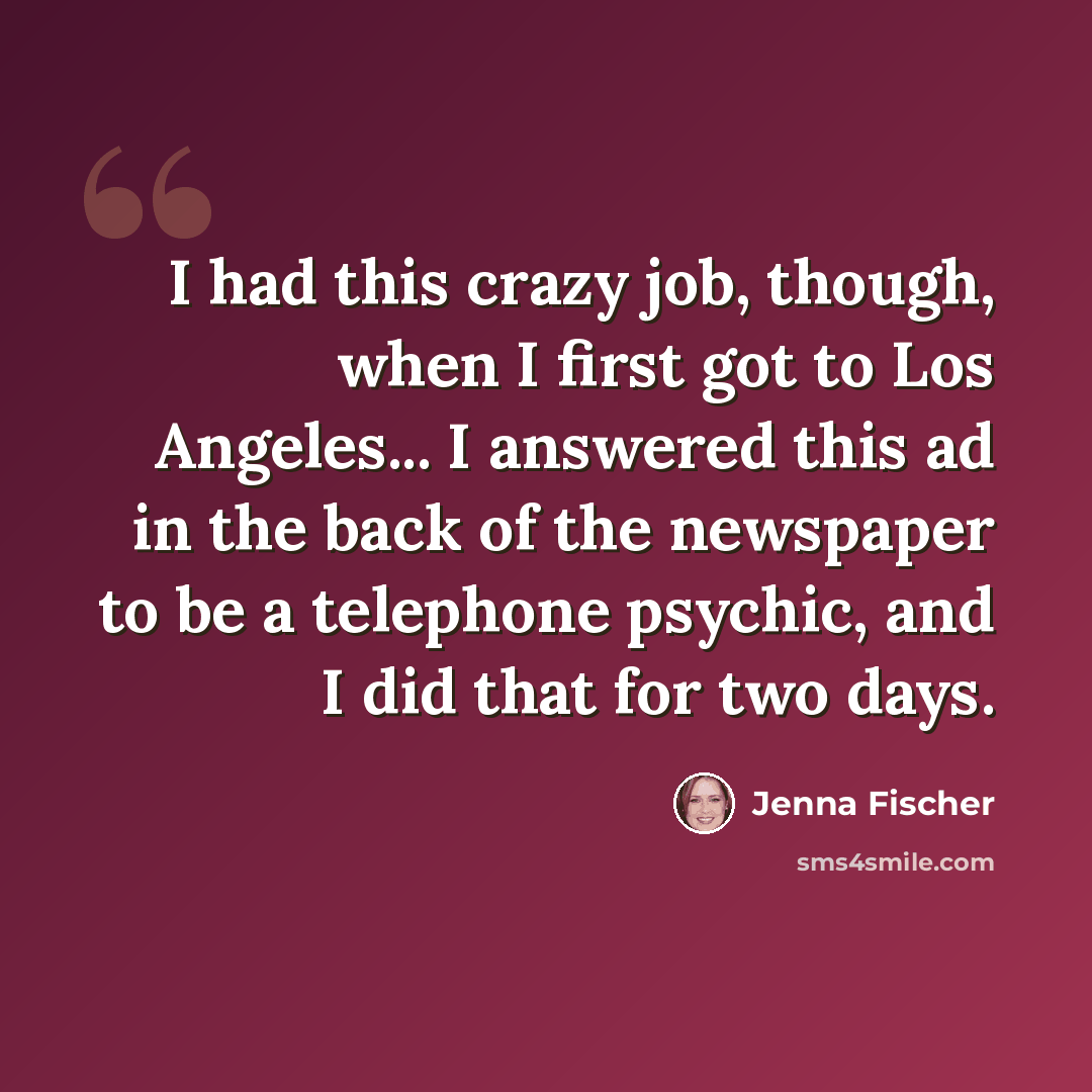 “I had this crazy job, though, when I first got to Los Angeles... I answered this ad in the back of the newspaper to be a telephone psychic, and I did that for two days.” quote by Jenna Fischer